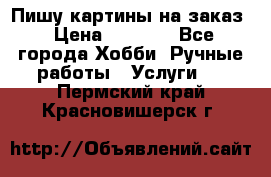 Пишу картины на заказ › Цена ­ 6 000 - Все города Хобби. Ручные работы » Услуги   . Пермский край,Красновишерск г.